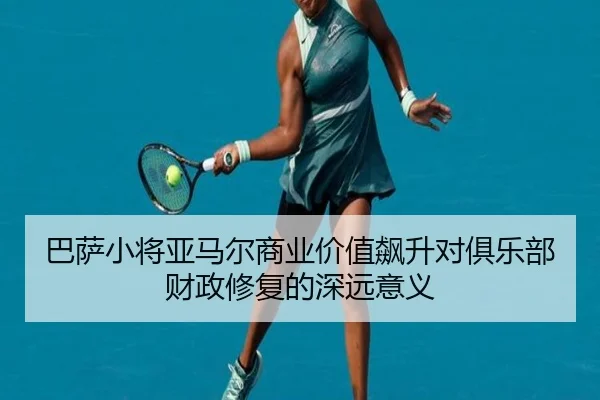 巴萨小将亚马尔商业价值飙升对俱乐部财政修复的深远意义 - kaiyun